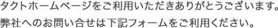 タクトホームページをご利用いただきありがとうございます。弊社へのお問い合せは下記フォームをご利用ください。